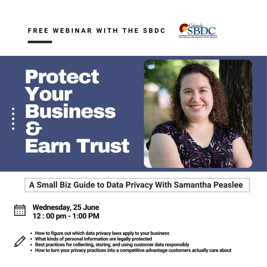 Data privacy laws are becoming more important (and more confusing) by the day—especially for small businesses trying to stay compliant without a legal team. This session will help you cut through the noise and understand what actually matters for your business.

Whether you're taking emails for a newsletter, storing customer info for orders, or collecting data through your website, this talk gives you practical, must-know guidance that protects your business—and helps it grow.

This webinar will be led by Samantha Peaslee, one of the SBDC’s expert business legal advisors and a practicing business attorney who understands the real-life challenges small businesses face when it comes to compliance and customer data.

Register Here:

https://frontrange-edu.zoom.us/meeting/register/RaAoEZBeQ9OATIunStQ3DQ